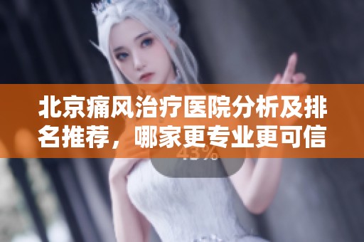 北京痛风治疗医院分析及排名推荐，哪家更专业更可信