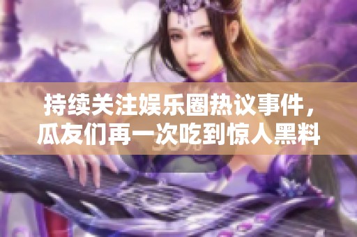 持续关注娱乐圈热议事件，瓜友们再一次吃到惊人黑料