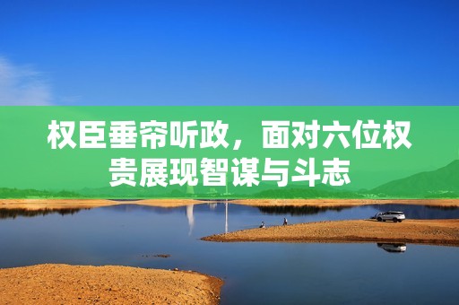 权臣垂帘听政，面对六位权贵展现智谋与斗志