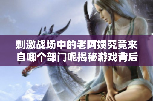 刺激战场中的老阿姨究竟来自哪个部门呢揭秘游戏背后的角色设定