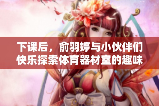 下课后，俞羽婷与小伙伴们快乐探索体育器材室的趣味时光