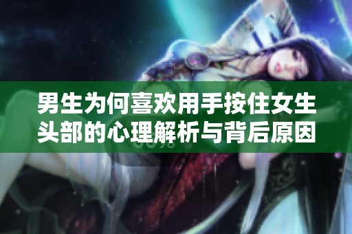 男生为何喜欢用手按住女生头部的心理解析与背后原因