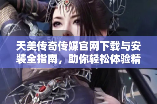 天美传奇传媒官网下载与安装全指南，助你轻松体验精彩内容