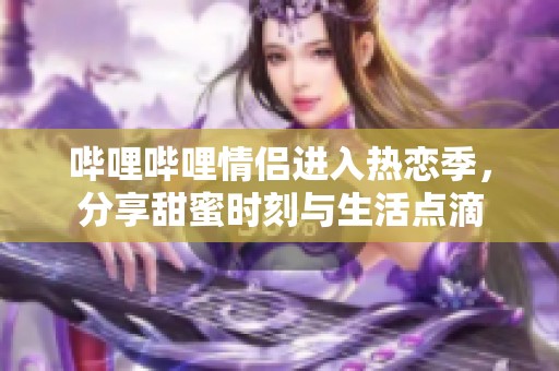哔哩哔哩情侣进入热恋季，分享甜蜜时刻与生活点滴