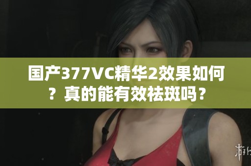 国产377VC精华2效果如何？真的能有效祛斑吗？