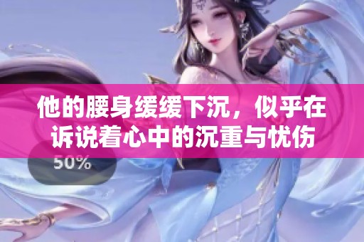 他的腰身缓缓下沉，似乎在诉说着心中的沉重与忧伤