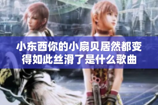 小东西你的小扇贝居然都变得如此丝滑了是什么歌曲