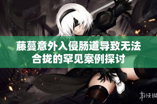 藤蔓意外入侵肠道导致无法合拢的罕见案例探讨