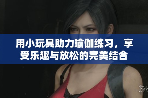 用小玩具助力瑜伽练习，享受乐趣与放松的完美结合