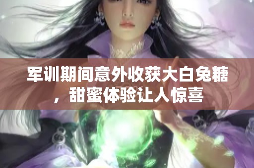 军训期间意外收获大白兔糖，甜蜜体验让人惊喜
