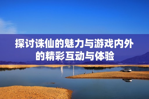 探讨诛仙的魅力与游戏内外的精彩互动与体验