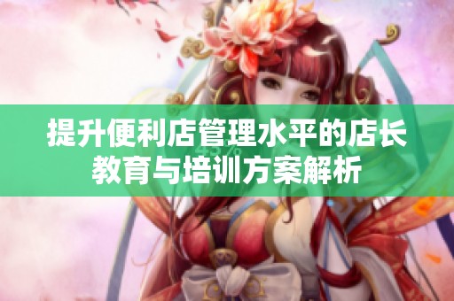 提升便利店管理水平的店长教育与培训方案解析