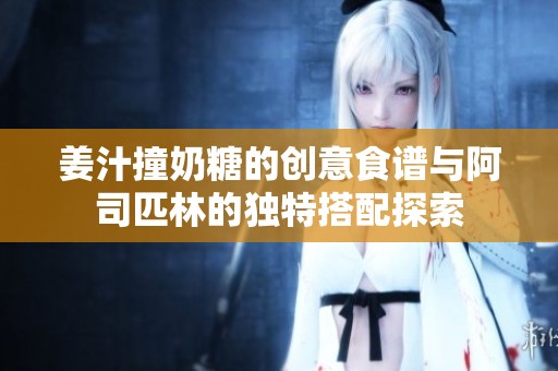 姜汁撞奶糖的创意食谱与阿司匹林的独特搭配探索