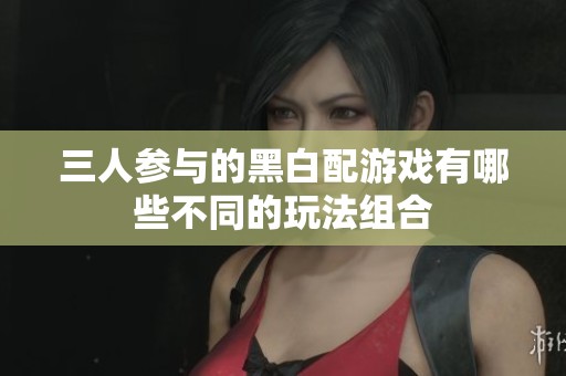 三人参与的黑白配游戏有哪些不同的玩法组合