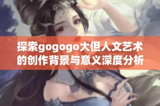 探索gogogo大但人文艺术的创作背景与意义深度分析