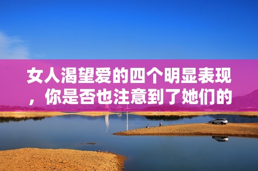 女人渴望爱的四个明显表现，你是否也注意到了她们的需求