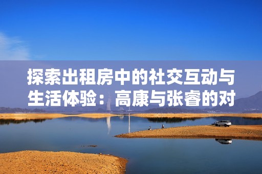 探索出租房中的社交互动与生活体验：高康与张睿的对话