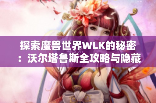探索魔兽世界WLK的秘密：沃尔塔鲁斯全攻略与隐藏挑战揭秘