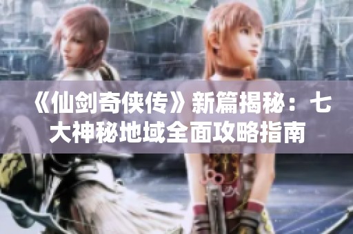 《仙剑奇侠传》新篇揭秘：七大神秘地域全面攻略指南