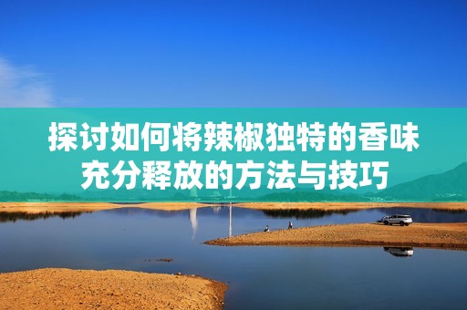 探讨如何将辣椒独特的香味充分释放的方法与技巧
