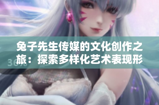 兔子先生传媒的文化创作之旅：探索多样化艺术表现形式