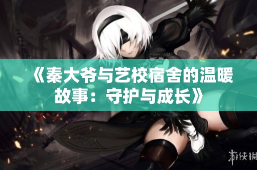 《秦大爷与艺校宿舍的温暖故事：守护与成长》