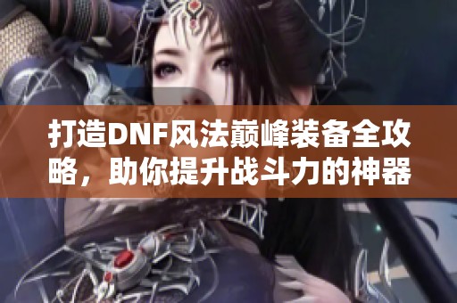 打造DNF风法巅峰装备全攻略，助你提升战斗力的神器推荐
