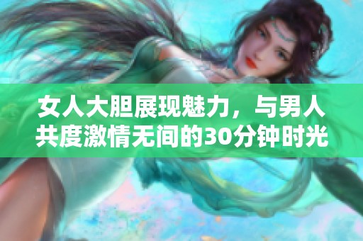 女人大胆展现魅力，与男人共度激情无间的30分钟时光