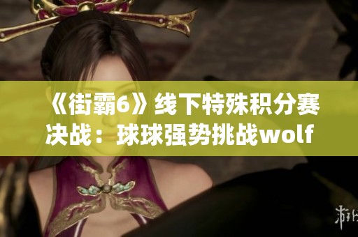 《街霸6》线下特殊积分赛决战：球球强势挑战wolfjoe晋级之路