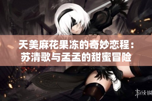 天美麻花果冻的奇妙恋程：苏清歌与孟孟的甜蜜冒险