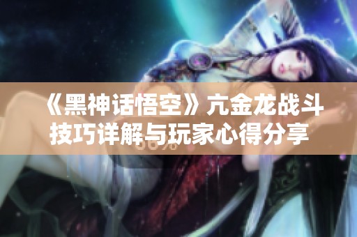 《黑神话悟空》亢金龙战斗技巧详解与玩家心得分享