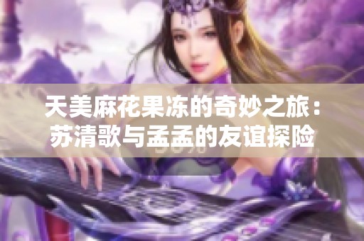 天美麻花果冻的奇妙之旅：苏清歌与孟孟的友谊探险