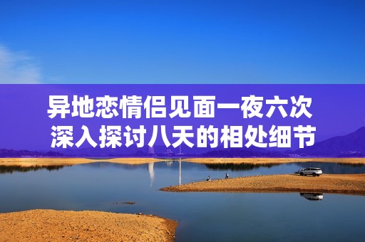 异地恋情侣见面一夜六次 深入探讨八天的相处细节