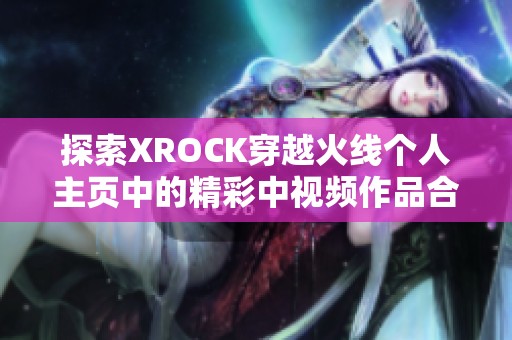 探索XROCK穿越火线个人主页中的精彩中视频作品合集