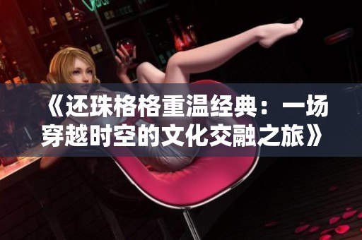 《还珠格格重温经典：一场穿越时空的文化交融之旅》