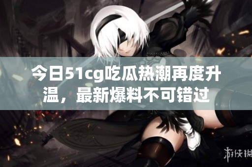 今日51cg吃瓜热潮再度升温，最新爆料不可错过