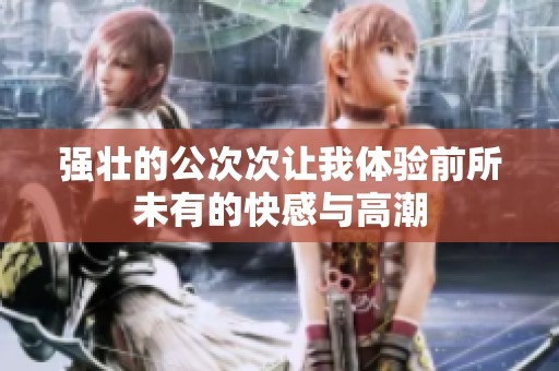 强壮的公次次让我体验前所未有的快感与高潮