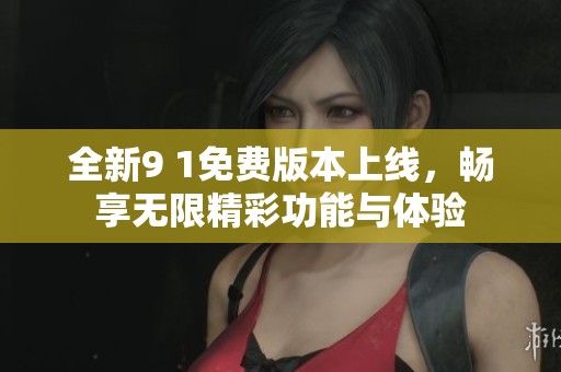 全新9 1免费版本上线，畅享无限精彩功能与体验