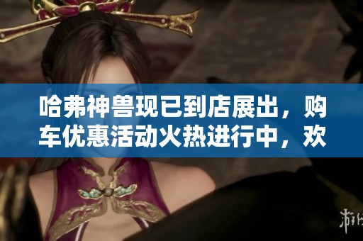 哈弗神兽现已到店展出，购车优惠活动火热进行中，欢迎咨询详情