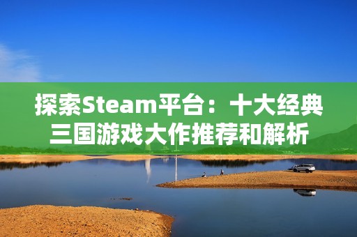 探索Steam平台：十大经典三国游戏大作推荐和解析