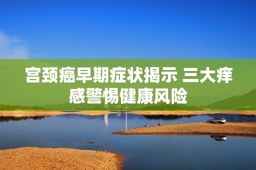 宫颈癌早期症状揭示 三大痒感警惕健康风险