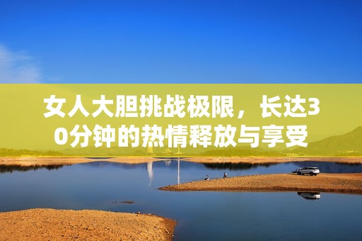女人大胆挑战极限，长达30分钟的热情释放与享受