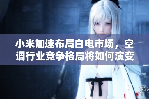 小米加速布局白电市场，空调行业竞争格局将如何演变