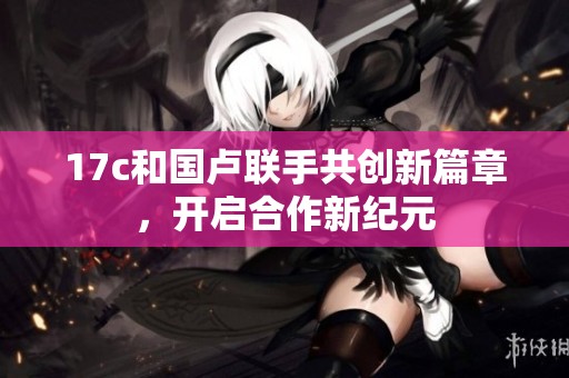17c和国卢联手共创新篇章，开启合作新纪元