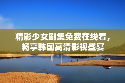 精彩少女剧集免费在线看，畅享韩国高清影视盛宴