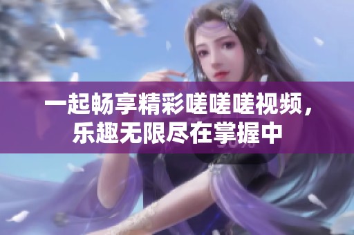 一起畅享精彩嗟嗟嗟视频，乐趣无限尽在掌握中