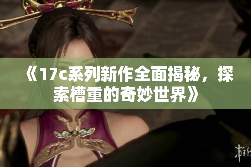 《17c系列新作全面揭秘，探索槽重的奇妙世界》