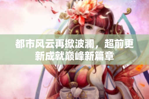 都市风云再掀波澜，超前更新成就巅峰新篇章