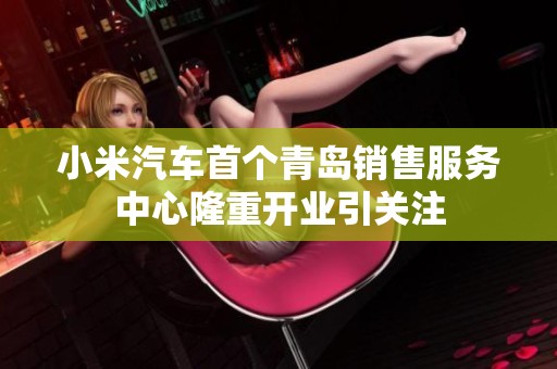 小米汽车首个青岛销售服务中心隆重开业引关注