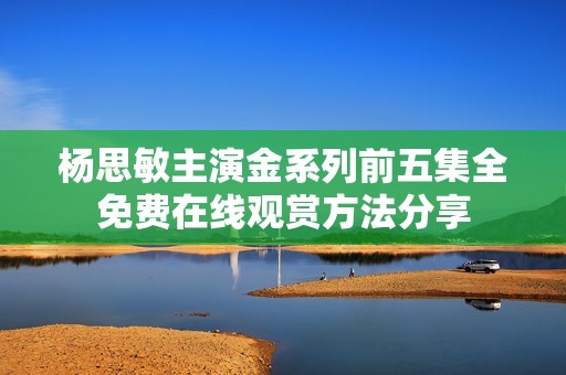 杨思敏主演金系列前五集全免费在线观赏方法分享
